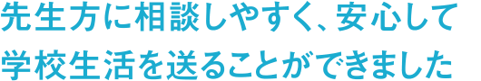 先生方に相談しやすく、安心して学校生活を送ることができました