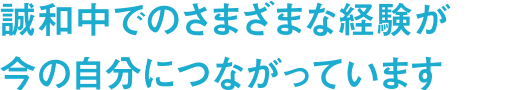 誠和中でのさまざまな経験が今の自分につながっています