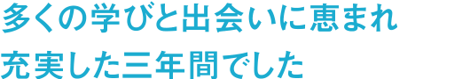 多くの学びと出会いに恵まれ充実した三年間でした